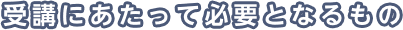 受講にあたって必要となるもの
